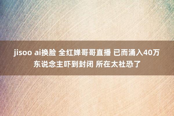 jisoo ai换脸 全红婵哥哥直播 已而涌入40万东说念主吓到封闭 所在太社恐了