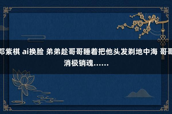 邓紫棋 ai换脸 弟弟趁哥哥睡着把他头发剃地中海 哥哥消极销魂......
