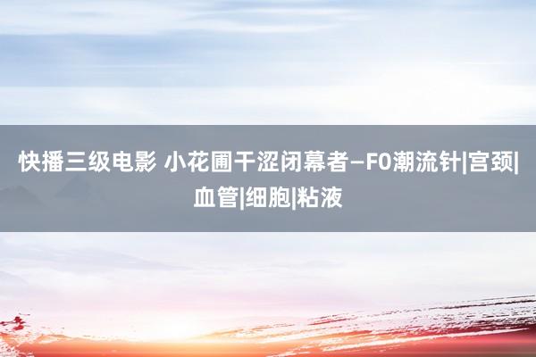 快播三级电影 小花圃干涩闭幕者—F0潮流针|宫颈|血管|细胞|粘液