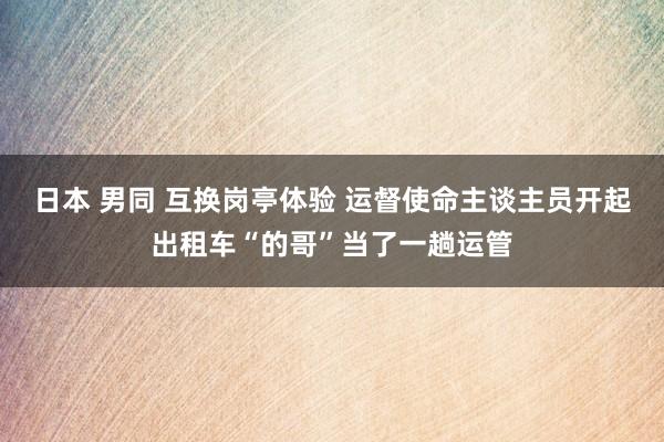 日本 男同 互换岗亭体验 运督使命主谈主员开起出租车“的哥”当了一趟运管