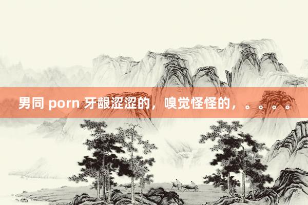 男同 porn 牙龈涩涩的,嗅觉怪怪的,。。。。