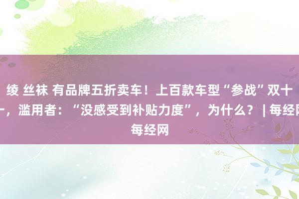 绫 丝袜 有品牌五折卖车！上百款车型“参战”双十一，滥用者：“没感受到补贴力度”，为什么？ | 每经网