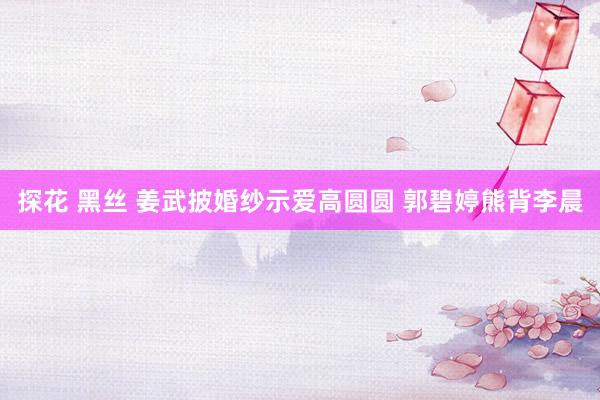 探花 黑丝 姜武披婚纱示爱高圆圆 郭碧婷熊背李晨