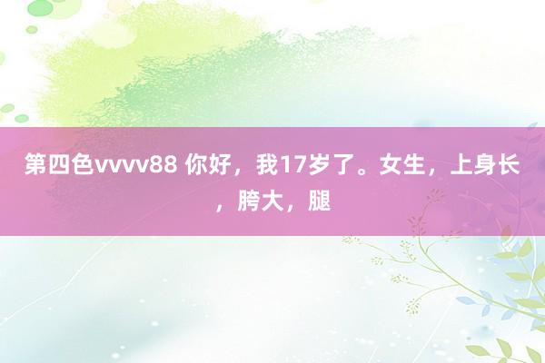 第四色vvvv88 你好，我17岁了。女生，上身长，胯大，腿