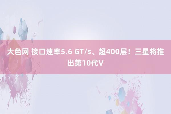 大色网 接口速率5.6 GT/s、超400层！三星将推出第10代V