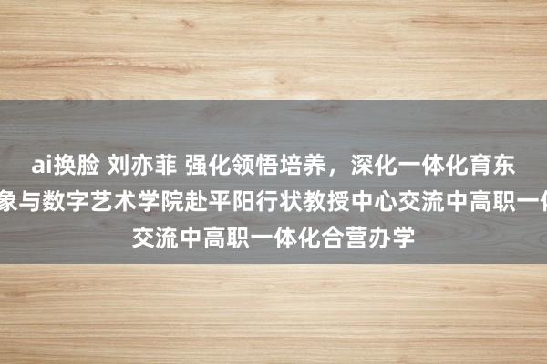 ai换脸 刘亦菲 强化领悟培养，深化一体化育东说念主——想象与数字艺术学院赴平阳行状教授中心交流中高职一体化合营办学