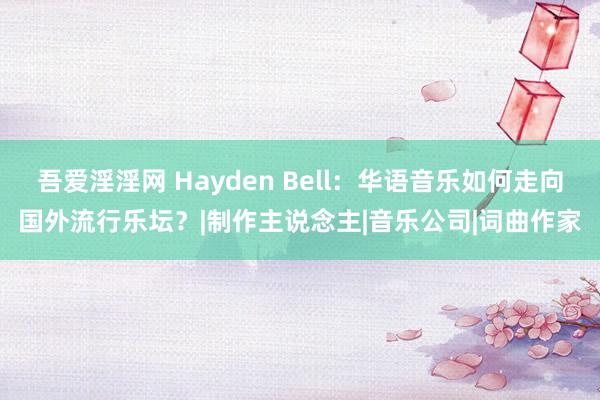 吾爱淫淫网 Hayden Bell：华语音乐如何走向国外流行乐坛？|制作主说念主|音乐公司|词曲作家