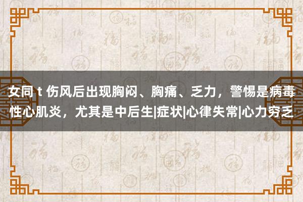 女同 t 伤风后出现胸闷、胸痛、乏力，警惕是病毒性心肌炎，尤其是中后生|症状|心律失常|心力穷乏