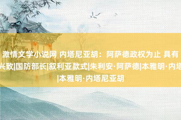 激情文学小说网 内塔尼亚胡：阿萨德政权为止 具有历史性兴致|国防部长|叙利亚款式|朱利安·阿萨德|本雅明·内塔尼亚胡