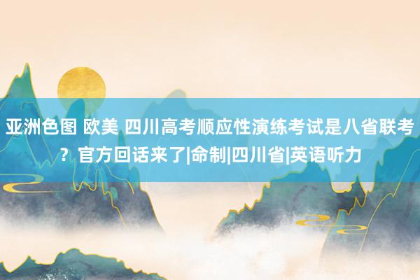 亚洲色图 欧美 四川高考顺应性演练考试是八省联考？官方回话来了|命制|四川省|英语听力