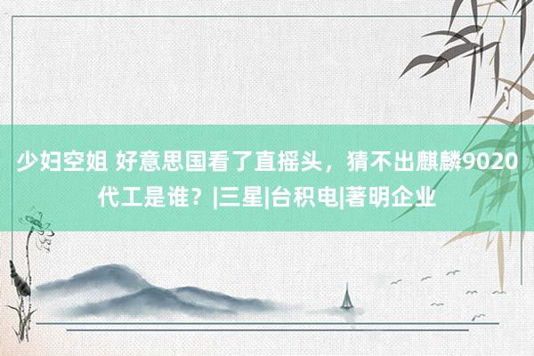 少妇空姐 好意思国看了直摇头，猜不出麒麟9020代工是谁？|三星|台积电|著明企业