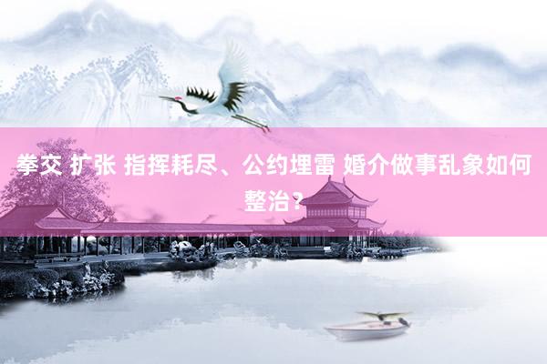 拳交 扩张 指挥耗尽、公约埋雷 婚介做事乱象如何整治？