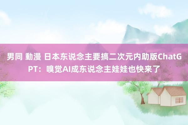 男同 動漫 日本东说念主要搞二次元内助版ChatGPT：嗅觉AI成东说念主娃娃也快来了