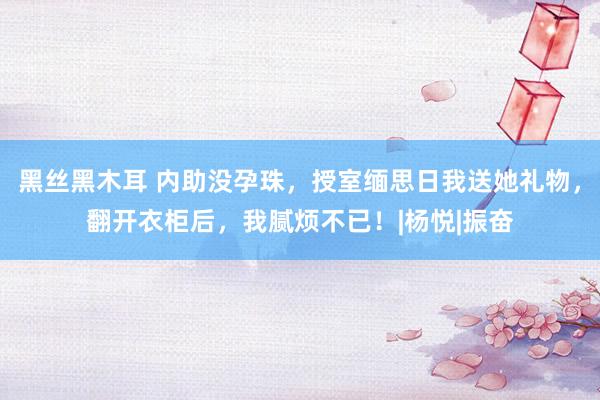黑丝黑木耳 内助没孕珠，授室缅思日我送她礼物，翻开衣柜后，我腻烦不已！|杨悦|振奋