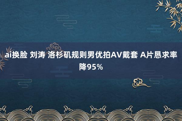 ai换脸 刘涛 洛杉矶规则男优拍AV戴套 A片恳求率降95%