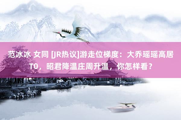 范冰冰 女同 [JR热议]游走位梯度：大乔瑶瑶高居T0，昭君降温庄周升温，你怎样看？