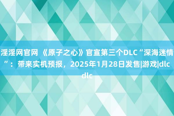 淫淫网官网 《原子之心》官宣第三个DLC“深海迷情”：带来实机预报，2025年1月28日发售|游戏|dlc