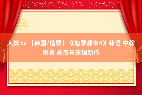 人妖 ts 【韩国/造孽】《造孽都市4》韩语 中翰墨幕 豪杰马东锡新作