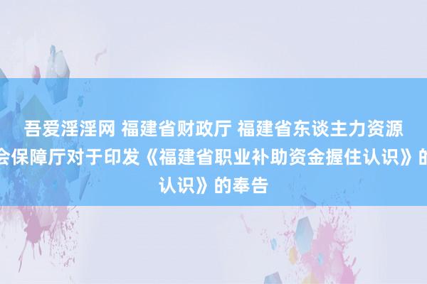 吾爱淫淫网 福建省财政厅 福建省东谈主力资源和社会保障厅对于印发《福建省职业补助资金握住认识》的奉告