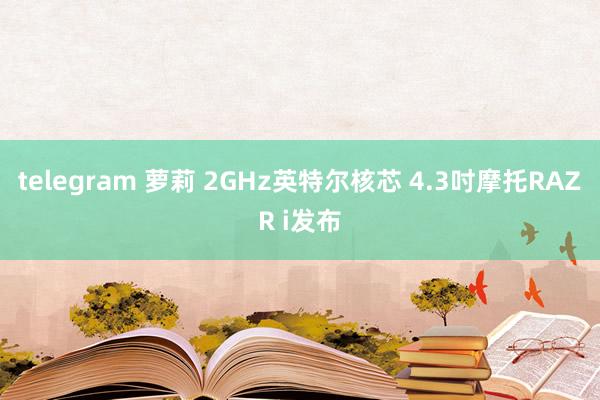 telegram 萝莉 2GHz英特尔核芯 4.3吋摩托RAZR i发布