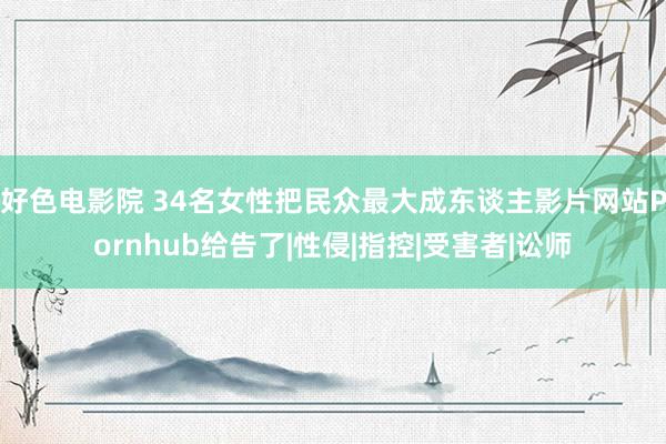 好色电影院 34名女性把民众最大成东谈主影片网站Pornhub给告了|性侵|指控|受害者|讼师