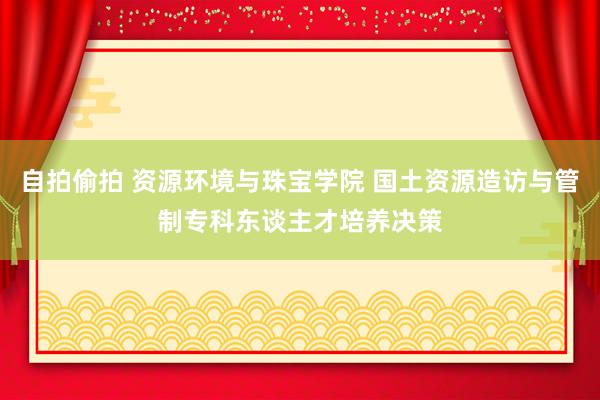 自拍偷拍 资源环境与珠宝学院 国土资源造访与管制专科东谈主才培养决策