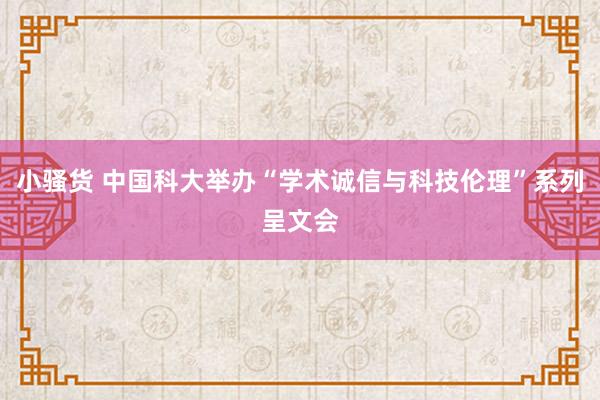 小骚货 中国科大举办“学术诚信与科技伦理”系列呈文会