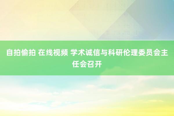 自拍偷拍 在线视频 学术诚信与科研伦理委员会主任会召开