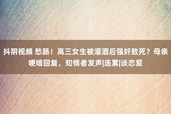 抖阴视频 愁肠！高三女生被灌酒后强奸致死？母亲哽噎回复，知情者发声|连累|谈恋爱