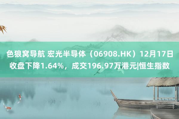 色狼窝导航 宏光半导体（06908.HK）12月17日收盘下降1.64%，成交196.97万港元|恒生指数