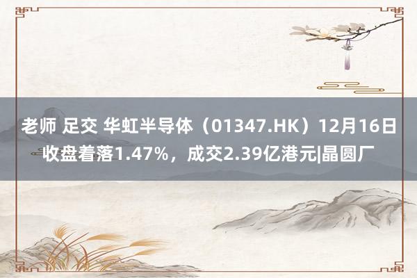 老师 足交 华虹半导体（01347.HK）12月16日收盘着落1.47%，成交2.39亿港元|晶圆厂