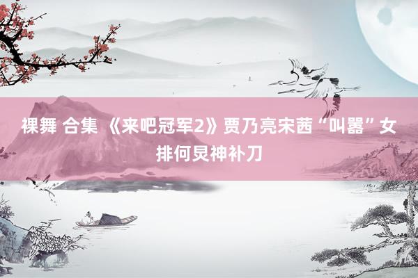裸舞 合集 《来吧冠军2》贾乃亮宋茜“叫嚣”女排何炅神补刀