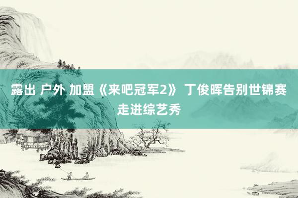 露出 户外 加盟《来吧冠军2》 丁俊晖告别世锦赛走进综艺秀