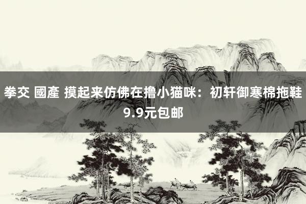 拳交 國產 摸起来仿佛在撸小猫咪：初轩御寒棉拖鞋9.9元包邮