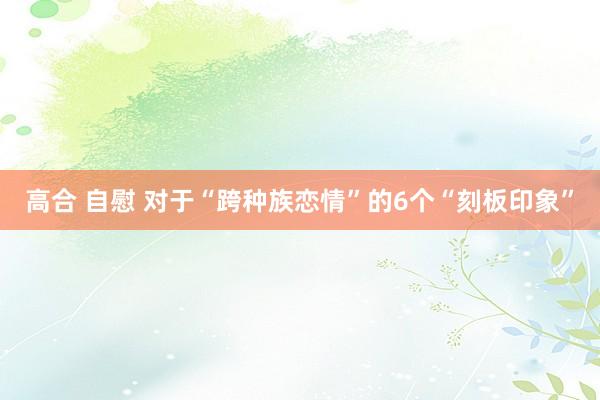 高合 自慰 对于“跨种族恋情”的6个“刻板印象”