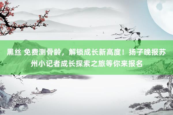 黑丝 免费测骨龄，解锁成长新高度！扬子晚报苏州小记者成长探索之旅等你来报名