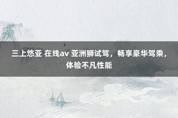 三上悠亚 在线av 亚洲狮试驾，畅享豪华驾乘，体验不凡性能