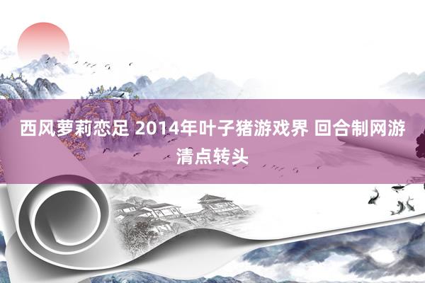 西风萝莉恋足 2014年叶子猪游戏界 回合制网游清点转头