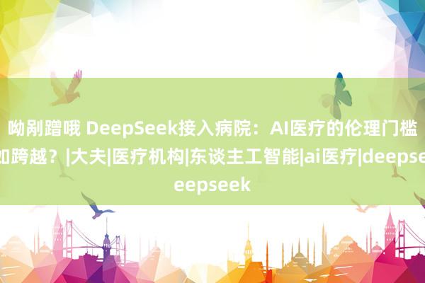 呦剐蹭哦 DeepSeek接入病院：AI医疗的伦理门槛何如跨越？|大夫|医疗机构|东谈主工智能|ai医疗|deepseek