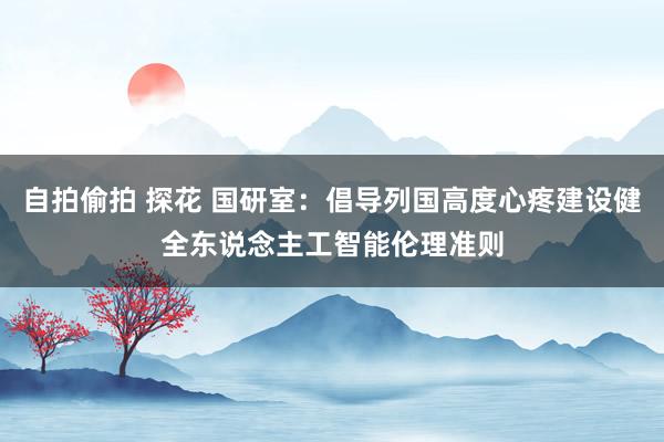自拍偷拍 探花 国研室：倡导列国高度心疼建设健全东说念主工智能伦理准则