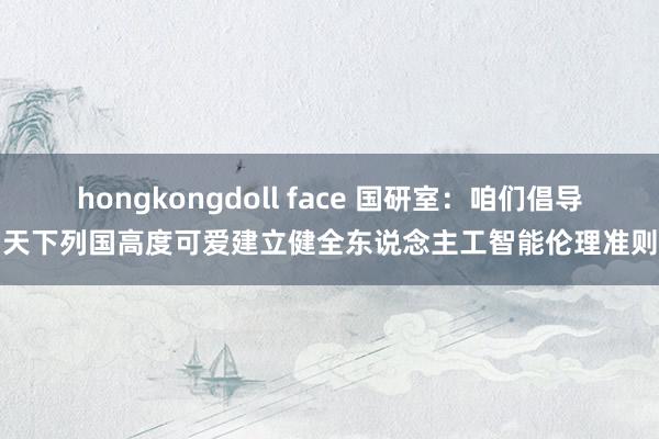 hongkongdoll face 国研室：咱们倡导天下列国高度可爱建立健全东说念主工智能伦理准则