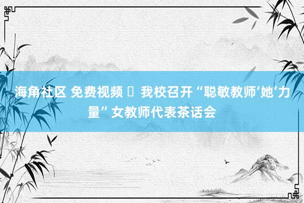 海角社区 免费视频 ‌我校召开“聪敏教师‘她’力量”女教师代表茶话会