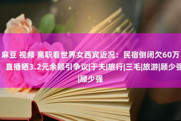 麻豆 视频 离职看世界女西宾近况：民宿倒闭欠60万，直播晒3.2元余额引争议|于夫|旅行|三毛|旅游|顾少强
