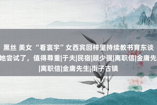 黑丝 美女 “看寰宇”女西宾回梓里持续教书育东谈主，网友：她尝试了，值得尊重|于夫|民宿|顾少强|离职信|金庸先生|街子古镇