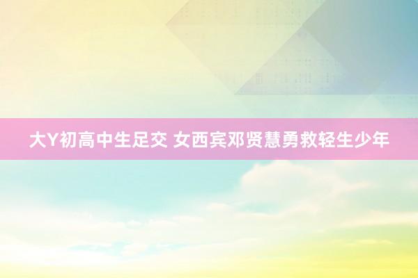 大Y初高中生足交 女西宾邓贤慧勇救轻生少年