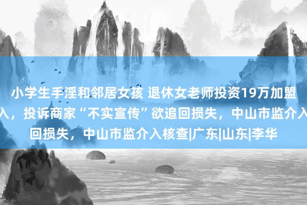 小学生手淫和邻居女孩 退休女老师投资19万加盟“智习室”半年零收入，投诉商家“不实宣传”欲追回损失，中山市监介入核查|广东|山东|李华