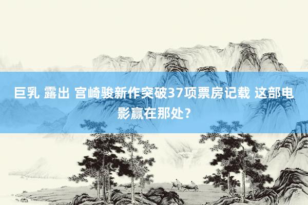 巨乳 露出 宫崎骏新作突破37项票房记载 这部电影赢在那处？