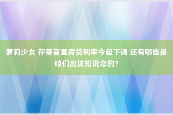 萝莉少女 存量首套房贷利率今起下调 还有哪些是咱们应该知说念的？