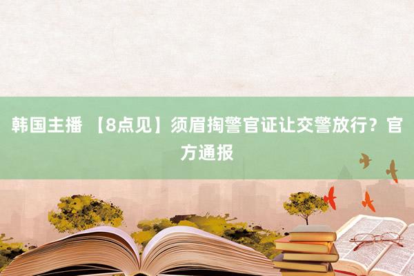 韩国主播 【8点见】须眉掏警官证让交警放行？官方通报