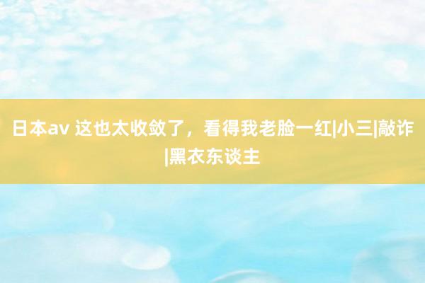 日本av 这也太收敛了，看得我老脸一红|小三|敲诈|黑衣东谈主
